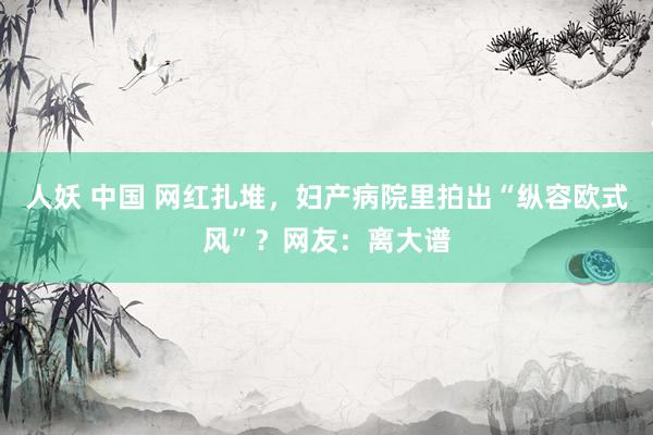 人妖 中国 网红扎堆,妇产病院里拍出“纵容欧式风”?网友:离大谱