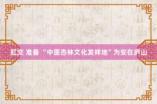 肛交 准备 “中医杏林文化发祥地”为安在庐山
