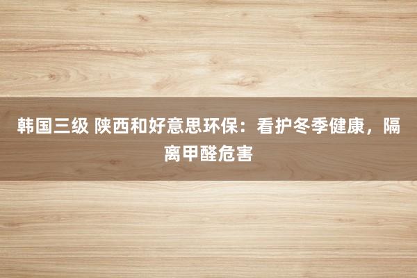 韩国三级 陕西和好意思环保:看护冬季健康,隔离甲醛危害