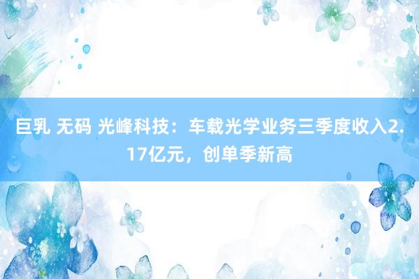 巨乳 无码 光峰科技:车载光学业务三季度收入2.17亿元,创单季新高