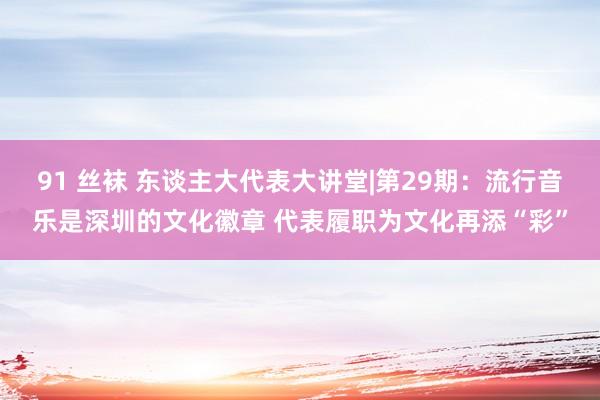 91 丝袜 东谈主大代表大讲堂|第29期:流行音乐是深圳的文化徽章 代表履职为文化再添“彩”