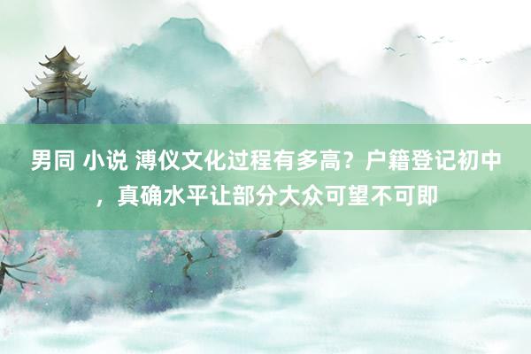 男同 小说 溥仪文化过程有多高?户籍登记初中,真确水平让部分大众可望不可即