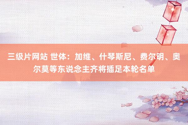 三级片网站 世体:加维、什琴斯尼、费尔明、奥尔莫等东说念主齐将插足本轮名单