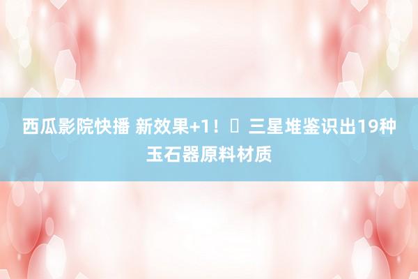西瓜影院快播 新效果+1!三星堆鉴识出19种玉石器原料材质