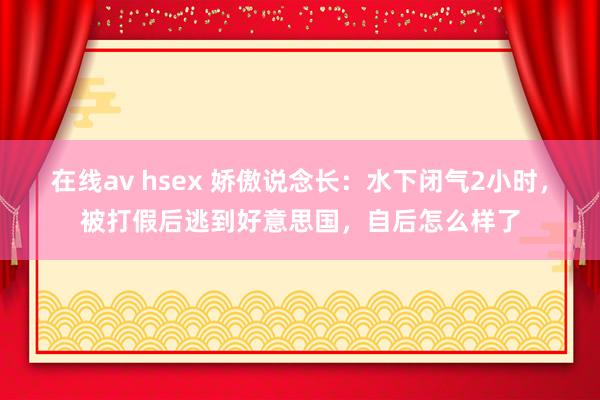 在线av hsex 娇傲说念长:水下闭气2小时,被打假后逃到好意思国,自后怎么样了