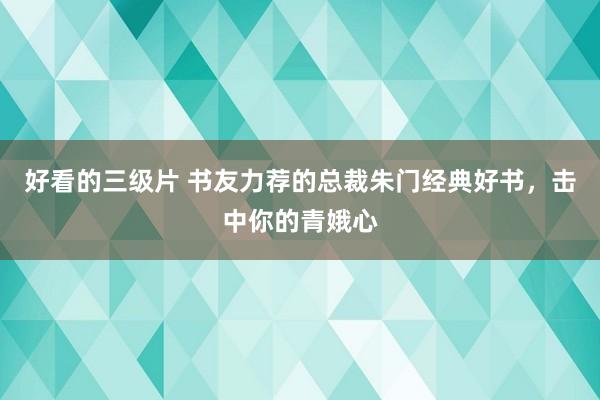 好看的三级片 书友力荐的总裁朱门经典好书,击中你的青娥心