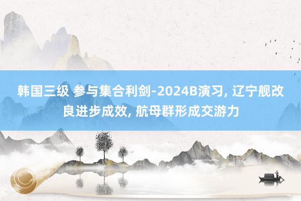 韩国三级 参与集合利剑-2024B演习, 辽宁舰改良进步成效, 航母群形成交游力