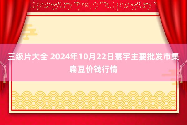 三级片大全 2024年10月22日寰宇主要批发市集扁豆价钱行情