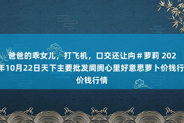 爸爸的乖女儿,打飞机,口交还让禸#萝莉 2024年10月22日天下主要批发阛阓心里好意思萝卜价钱行情