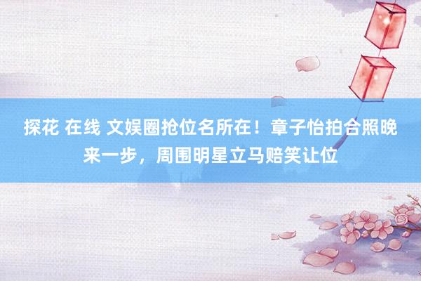 探花 在线 文娱圈抢位名所在!章子怡拍合照晚来一步,周围明星立马赔笑让位