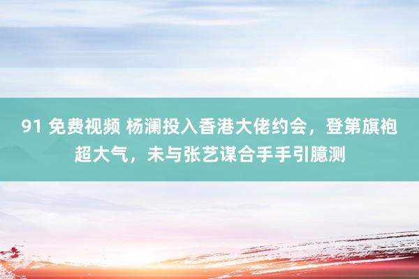 91 免费视频 杨澜投入香港大佬约会，登第旗袍超大气，未与张艺谋合手手引臆测
