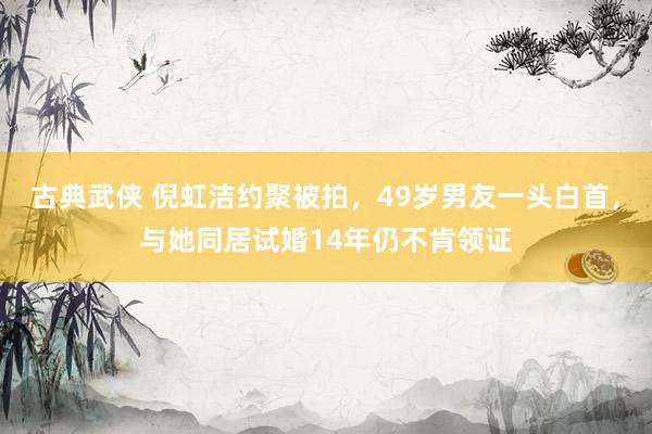古典武侠 倪虹洁约聚被拍,49岁男友一头白首,与她同居试婚14年仍不肯领证