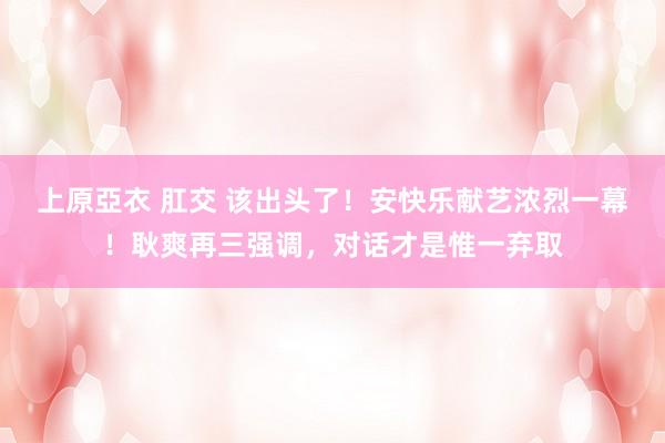上原亞衣 肛交 该出头了!安快乐献艺浓烈一幕!耿爽再三强调,对话才是惟一弃取