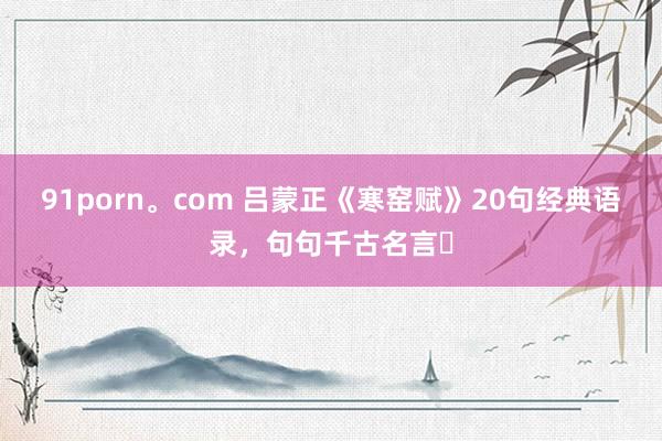91porn。com 吕蒙正《寒窑赋》20句经典语录,句句千古名言