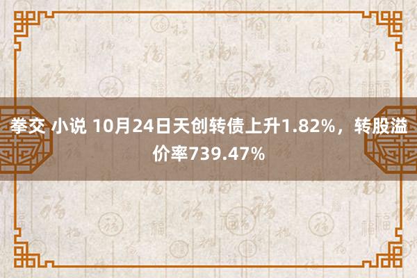 拳交 小说 10月24日天创转债上升1.82%，转股溢价率739.47%