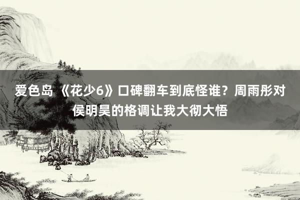 爱色岛 《花少6》口碑翻车到底怪谁?周雨彤对侯明昊的格调让我大彻大悟