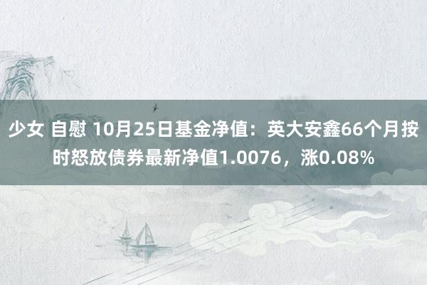 少女 自慰 10月25日基金净值:英大安鑫66个月按时怒放债券最新净值1.0076,涨0.08%