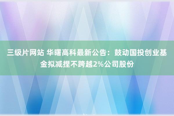 三级片网站 华曙高科最新公告:鼓动国投创业基金拟减捏不跨越2%公司股份