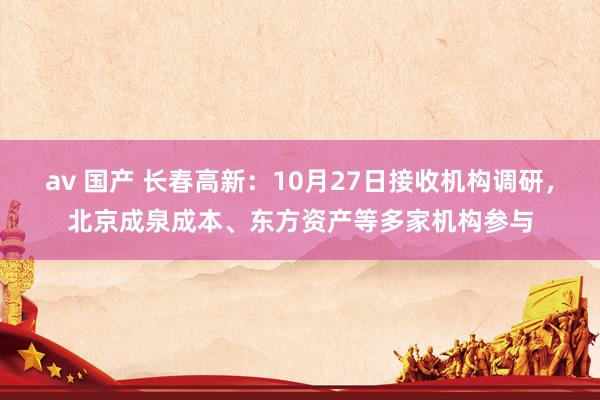 av 国产 长春高新:10月27日接收机构调研,北京成泉成本、东方资产等多家机构参与