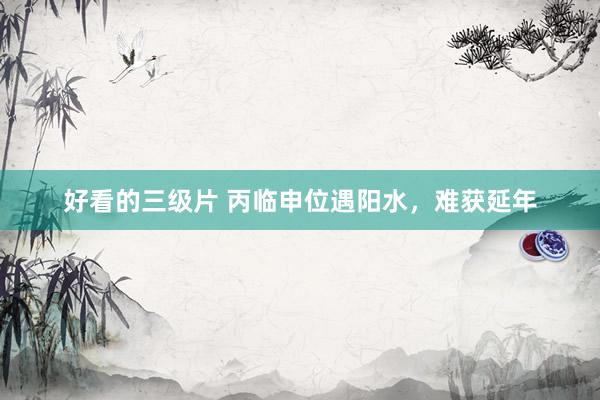 好看的三级片 丙临申位遇阳水,难获延年