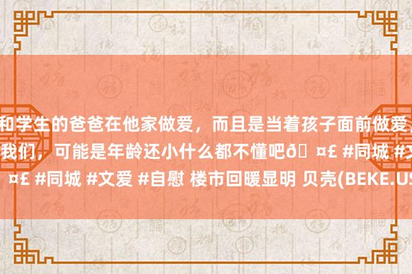 和学生的爸爸在他家做爱,而且是当着孩子面前做爱,太刺激了,孩子完全不看我们,可能是年龄还小什么都不懂吧🤣 #同城 #文爱 #自慰 楼市回暖显明 贝壳(BEKE.US)涨超6%