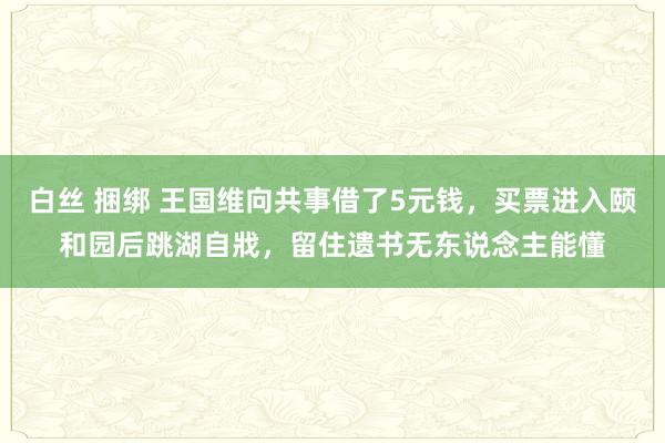 白丝 捆绑 王国维向共事借了5元钱，买票进入颐和园后跳湖自戕，留住遗书无东说念主能懂