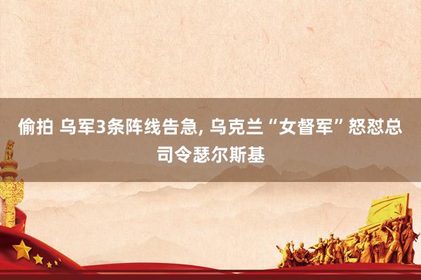 偷拍 乌军3条阵线告急, 乌克兰“女督军”怒怼总司令瑟尔斯基