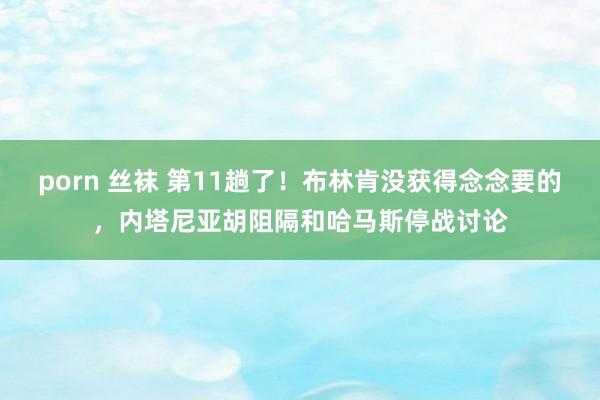 porn 丝袜 第11趟了!布林肯没获得念念要的,内塔尼亚胡阻隔和哈马斯停战讨论