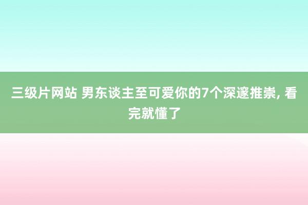 三级片网站 男东谈主至可爱你的7个深邃推崇, 看完就懂了