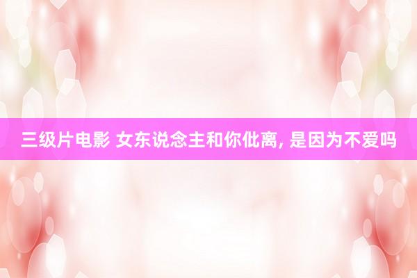三级片电影 女东说念主和你仳离, 是因为不爱吗