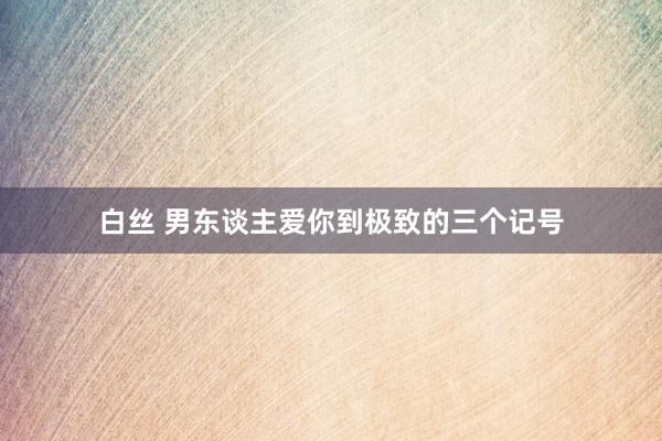 白丝 男东谈主爱你到极致的三个记号
