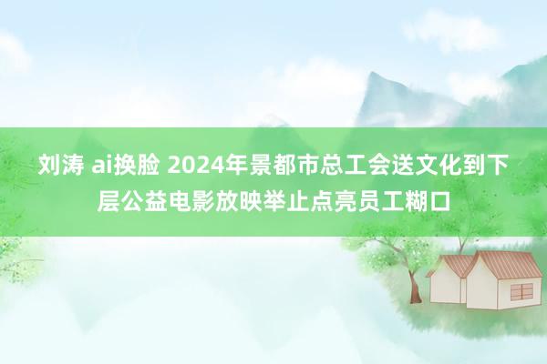 刘涛 ai换脸 2024年景都市总工会送文化到下层公益电影放映举止点亮员工糊口