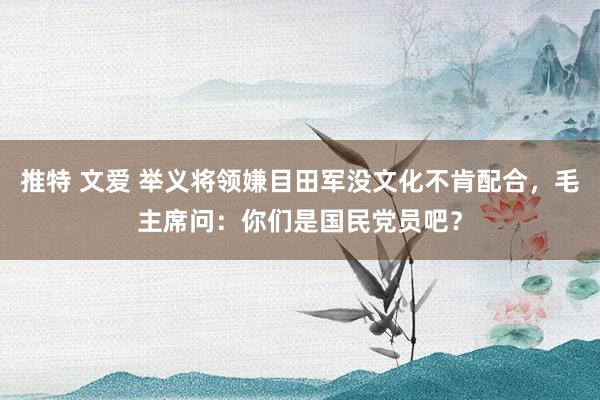 推特 文爱 举义将领嫌目田军没文化不肯配合,毛主席问:你们是国民党员吧?