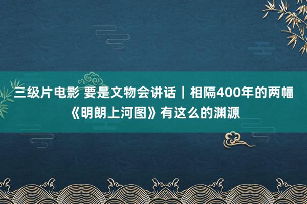 三级片电影 要是文物会讲话|相隔400年的两幅《明朗上河图》有这么的渊源