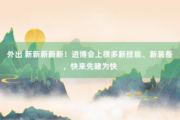 外出 新新新新新!进博会上很多新技能、新装备,快来先睹为快