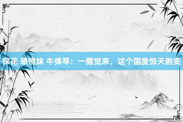 探花 眼镜妹 牛弹琴:一醒觉来,这个国度惊天剧变