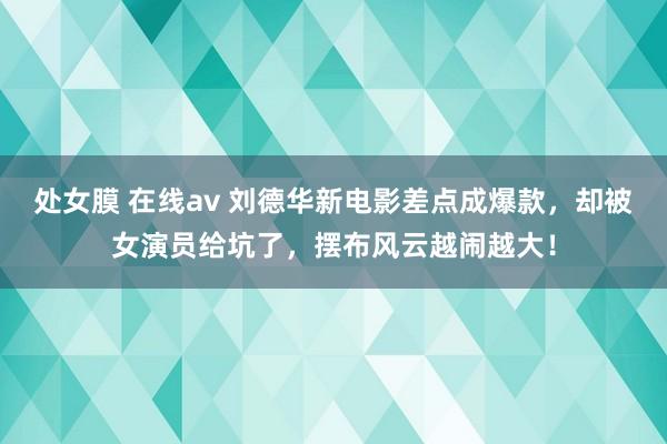 处女膜 在线av 刘德华新电影差点成爆款,却被女演员给坑了,摆布风云越闹越大!