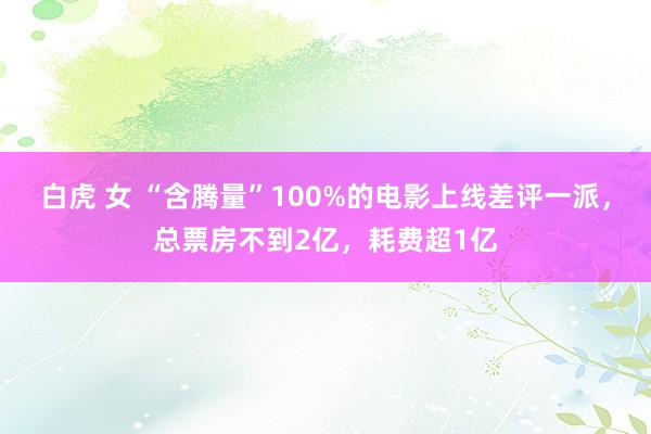 白虎 女 “含腾量”100%的电影上线差评一派，总票房不到2亿，耗费超1亿