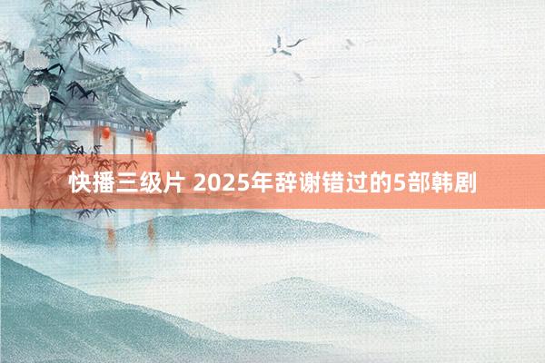 快播三级片 2025年辞谢错过的5部韩剧