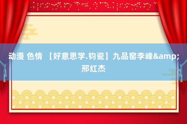 动漫 色情 【好意思学.钧瓷】九品窑李峰&邢红杰
