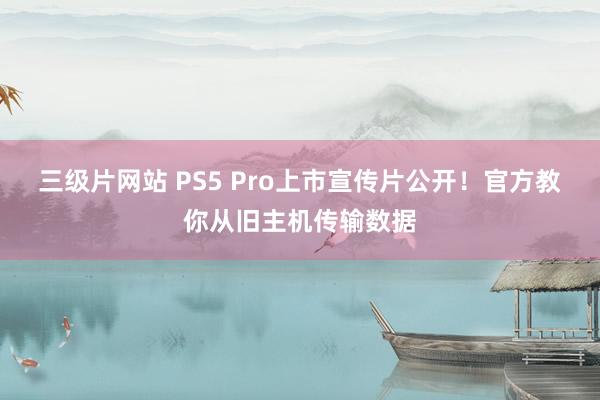 三级片网站 PS5 Pro上市宣传片公开!官方教你从旧主机传输数据
