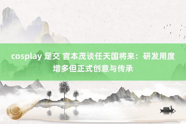 cosplay 足交 宫本茂谈任天国将来：研发用度增多但正式创意与传承