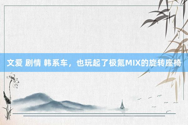 文爱 剧情 韩系车,也玩起了极氪MIX的旋转座椅
