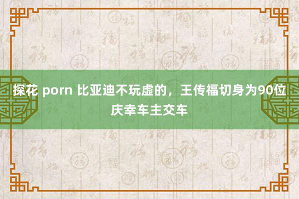 探花 porn 比亚迪不玩虚的,王传福切身为90位庆幸车主交车