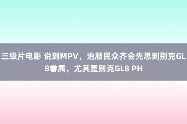 三级片电影 说到MPV,治服民众齐会先思到别克GL8眷属,尤其是别克GL8 PH