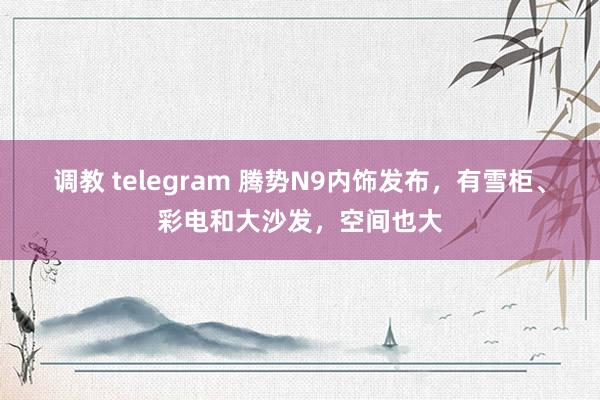 调教 telegram 腾势N9内饰发布,有雪柜、彩电和大沙发,空间也大