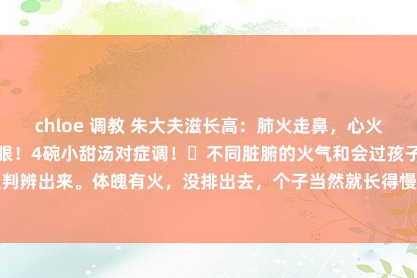 chloe 调教 朱大夫滋长高:肺火走鼻,心火失言,胃火走牙,怒气走眼!4碗小甜汤对症调!不同脏腑的火气和会过孩子不同的体魄部位判辨出来。体魄有火,没排出去,个子当然就长得慢了。底下是我针对肺火、心