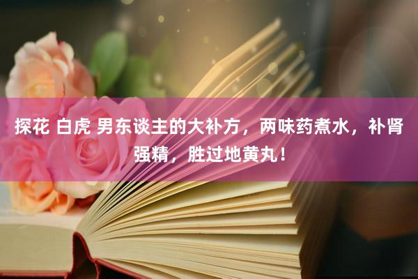 探花 白虎 男东谈主的大补方,两味药煮水,补肾强精,胜过地黄丸!