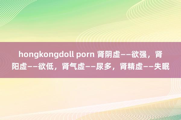 hongkongdoll porn 肾阴虚——欲强,肾阳虚——欲低,肾气虚——尿多,肾精虚——失眠