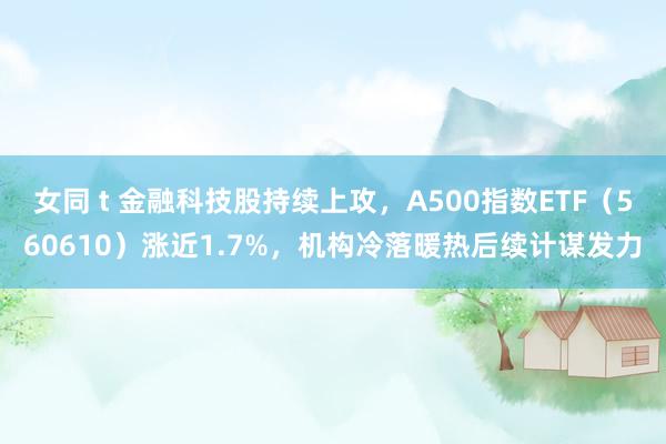女同 t 金融科技股持续上攻,A500指数ETF(560610)涨近1.7%,机构冷落暖热后续计谋发力